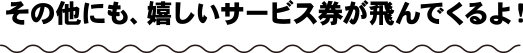 その他にも、嬉しいサービス券が飛んでくるよ！